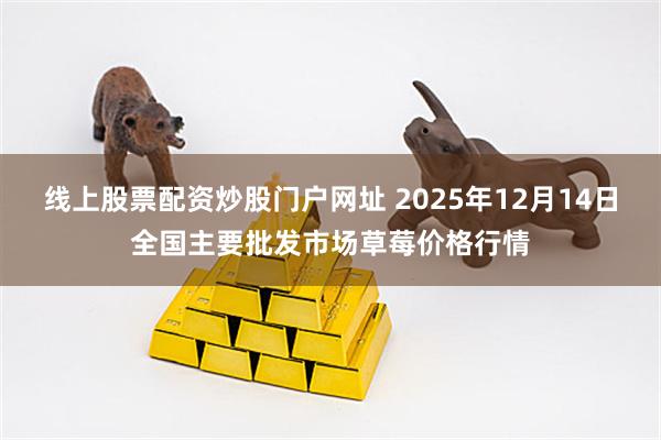 线上股票配资炒股门户网址 2025年12月14日全国主要批发市场草莓价格行情