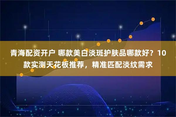 青海配资开户 哪款美白淡斑护肤品哪款好？10款实测天花板推荐，精准匹配淡纹需求