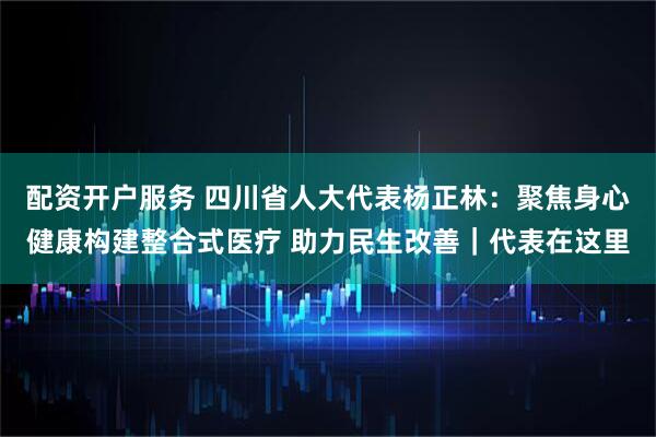 配资开户服务 四川省人大代表杨正林：聚焦身心健康构建整合式医疗 助力民生改善｜代表在这里