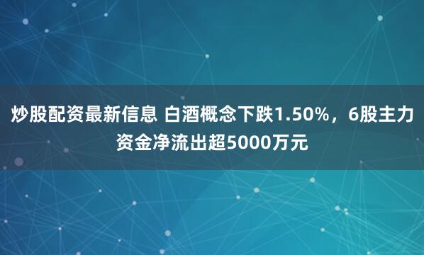 炒股配资最新信息 白酒概念下跌1.50%，6股主力资金净流出超5000万元