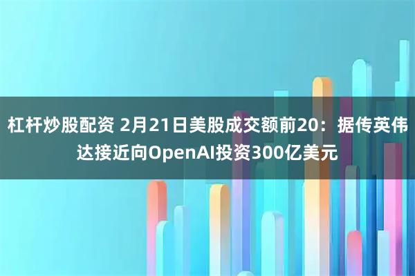 杠杆炒股配资 2月21日美股成交额前20：据传英伟达接近向OpenAI投资300亿美元