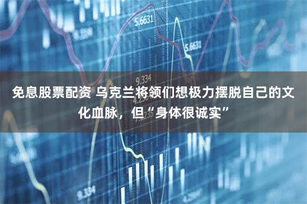 免息股票配资 乌克兰将领们想极力摆脱自己的文化血脉，但“身体很诚实”