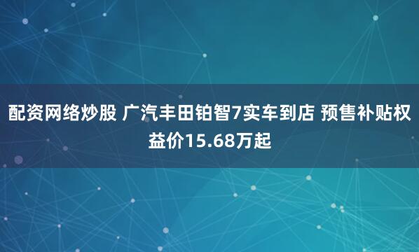 配资网络炒股 广汽丰田铂智7实车到店 预售补贴权益价15.68万起