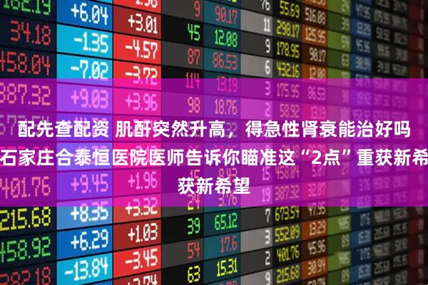 配先查配资 肌酐突然升高,得急性肾衰能治好吗,石家庄合泰恒医院医师告诉你瞄准这“2点”重获新希望