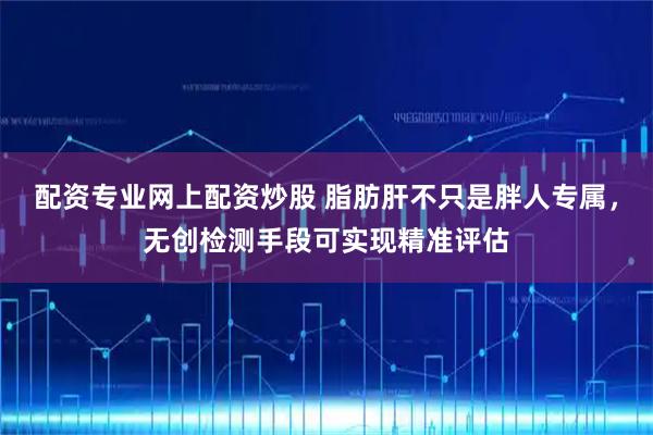 配资专业网上配资炒股 脂肪肝不只是胖人专属，无创检测手段可实现精准评估