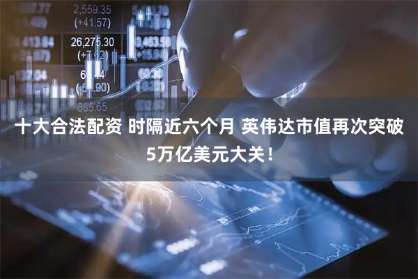 十大合法配资 时隔近六个月 英伟达市值再次突破5万亿美元大关！