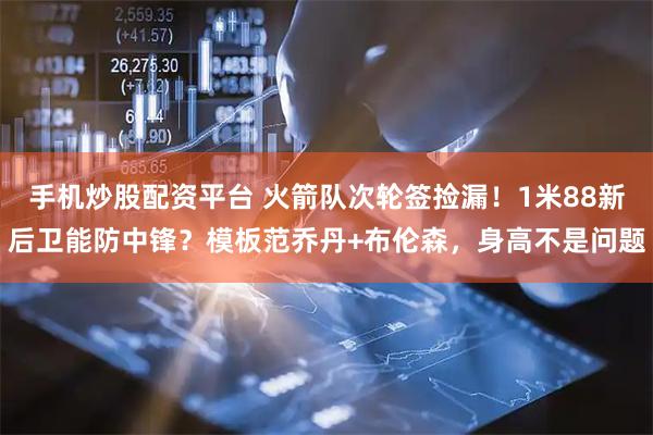 手机炒股配资平台 火箭队次轮签捡漏！1米88新后卫能防中锋？模板范乔丹+布伦森，身高不是问题
