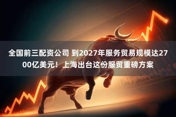 全国前三配资公司 到2027年服务贸易规模达2700亿美元！上海出台这份服贸重磅方案